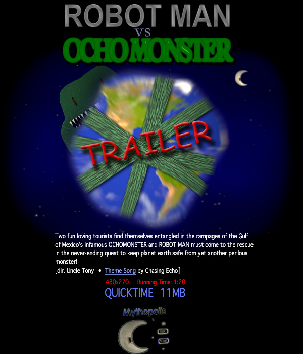 Two fun loving tourists find themselves entangled in
the rampages of the Gulf of Mexico's infamous
OCHOMONSTER and ROBOT must come to the rescue in the
never-ending quest to keep planet earth safe from yet
another perilous monster! dir. Uncle Tony 
Theme Song by Chasing Echo (link to song)