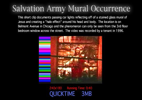 Salvation Army Mural Occurrence - This short clip documents passing car lights reflecting off of a stained glass mural of Jesus and creating a "halo" effect around his head and body.  The location is on Belmont Avenue in Chicago and the phenomenon can only be seen from the 3rd floor bedroom window across the street.  The video was recorded in 1996.